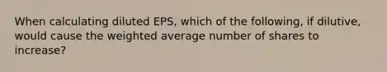 When calculating diluted EPS, which of the following, if dilutive, would cause the weighted average number of shares to increase?