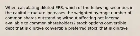 When calculating diluted EPS, which of the following securities in the capital structure increases the weighted average number of common shares outstanding without affecting net income available to common shareholders? stock options convertible debt that is dilutive convertible preferred stock that is dilutive