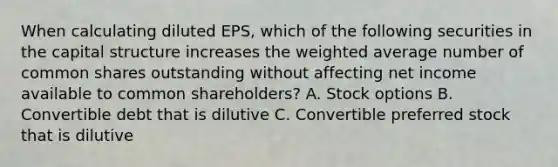 When calculating diluted EPS, which of the following securities in the capital structure increases the weighted average number of common shares outstanding without affecting net income available to common shareholders? A. Stock options B. Convertible debt that is dilutive C. Convertible preferred stock that is dilutive