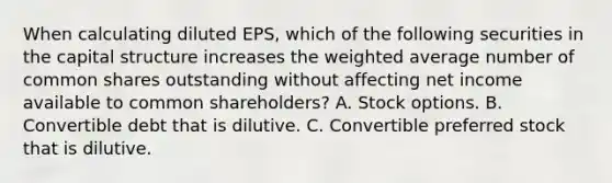 When calculating diluted EPS, which of the following securities in the capital structure increases the weighted average number of common shares outstanding without affecting net income available to common shareholders? A. Stock options. B. Convertible debt that is dilutive. C. Convertible preferred stock that is dilutive.