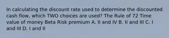 In calculating the discount rate used to determine the discounted cash flow, which TWO choices are used? The Rule of 72 Time value of money Beta Risk premium A. II and IV B. II and III C. I and III D. I and II