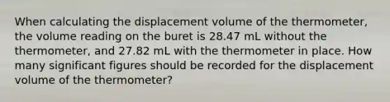 When calculating the displacement volume of the thermometer, the volume reading on the buret is 28.47 mL without the thermometer, and 27.82 mL with the thermometer in place. How many significant figures should be recorded for the displacement volume of the thermometer?