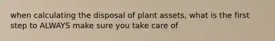 when calculating the disposal of plant assets, what is the first step to ALWAYS make sure you take care of