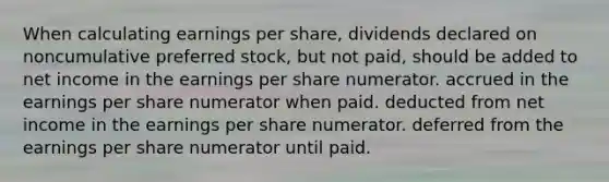 When calculating earnings per share, dividends declared on noncumulative preferred stock, but not paid, should be added to net income in the earnings per share numerator. accrued in the earnings per share numerator when paid. deducted from net income in the earnings per share numerator. deferred from the earnings per share numerator until paid.