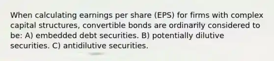 When calculating earnings per share (EPS) for firms with complex capital structures, convertible bonds are ordinarily considered to be: A) embedded debt securities. B) potentially dilutive securities. C) antidilutive securities.