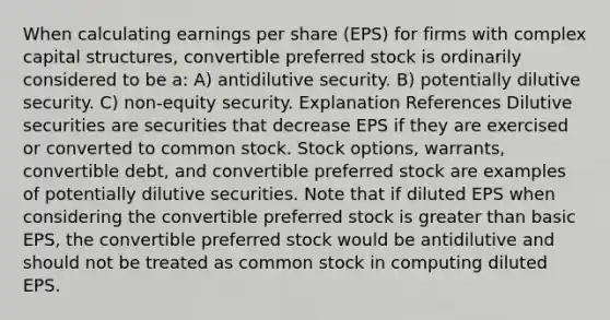 When calculating earnings per share (EPS) for firms with complex capital structures, convertible preferred stock is ordinarily considered to be a: A) antidilutive security. B) potentially dilutive security. C) non-equity security. Explanation References Dilutive securities are securities that decrease EPS if they are exercised or converted to common stock. Stock options, warrants, convertible debt, and convertible preferred stock are examples of potentially dilutive securities. Note that if diluted EPS when considering the convertible preferred stock is <a href='https://www.questionai.com/knowledge/ktgHnBD4o3-greater-than' class='anchor-knowledge'>greater than</a> basic EPS, the convertible preferred stock would be antidilutive and should not be treated as common stock in computing diluted EPS.