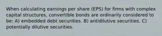 When calculating earnings per share (EPS) for firms with complex capital structures, convertible bonds are ordinarily considered to be: A) embedded debt securities. B) antidilutive securities. C) potentially dilutive securities.