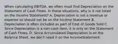 When calculating EBITDA, we often must find Depreciation on the Statement of Cash Flows. In these situations, why is it not listed on the Income Statement? A. Depreciation is not a revenue or expense so should not be on the Income Statement B. Depreciation is often included as part of Cost of Goods Sold C. Since Depreciation is a non-cash item, it is only on the Statement of Cash Flows. D. Since Accumulated Depreciation is on the Balance Sheet, we don't need it on the IncomeStatement.