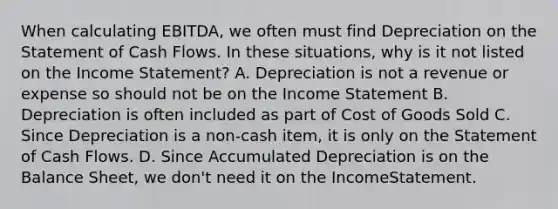 When calculating EBITDA, we often must find Depreciation on the Statement of Cash Flows. In these situations, why is it not listed on the Income Statement? A. Depreciation is not a revenue or expense so should not be on the Income Statement B. Depreciation is often included as part of Cost of Goods Sold C. Since Depreciation is a non-cash item, it is only on the Statement of Cash Flows. D. Since Accumulated Depreciation is on the Balance Sheet, we don't need it on the IncomeStatement.