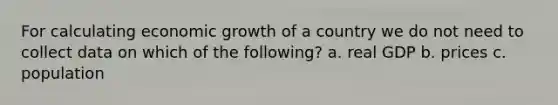 For calculating economic growth of a country we do not need to collect data on which of the following? a. real GDP b. prices c. population