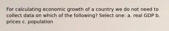 For calculating economic growth of a country we do not need to collect data on which of the following? Select one: a. real GDP b. prices c. population