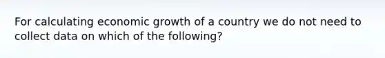 For calculating economic growth of a country we do not need to collect data on which of the following?