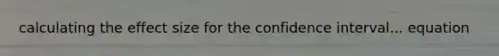 calculating the effect size for the confidence interval... equation
