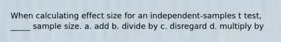 When calculating effect size for an independent-samples t test, _____ sample size. a. add b. divide by c. disregard d. multiply by