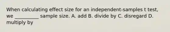 When calculating effect size for an independent-samples t test, we __________ sample size. A. add B. divide by C. disregard D. multiply by