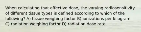 When calculating that effective dose, the varying radiosensitivity of different tissue types is defined according to which of the following? A) tissue weighing factor B) ionizations per kilogram C) radiation weighing factor D) radiation dose rate