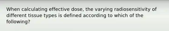 When calculating effective dose, the varying radiosensitivity of different tissue types is defined according to which of the following?