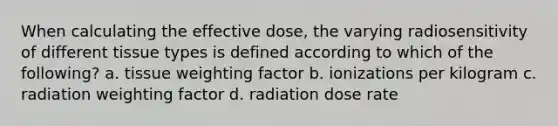 When calculating the effective dose, the varying radiosensitivity of different tissue types is defined according to which of the following? a. tissue weighting factor b. ionizations per kilogram c. radiation weighting factor d. radiation dose rate