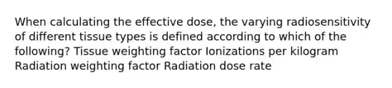 When calculating the effective dose, the varying radiosensitivity of different tissue types is defined according to which of the following? Tissue weighting factor Ionizations per kilogram Radiation weighting factor Radiation dose rate