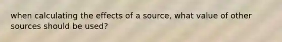 when calculating the effects of a source, what value of other sources should be used?