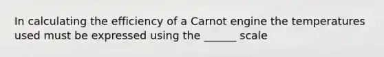 In calculating the efficiency of a Carnot engine the temperatures used must be expressed using the ______ scale