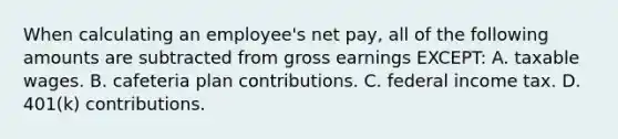 When calculating an employee's net pay, all of the following amounts are subtracted from gross earnings EXCEPT: A. taxable wages. B. cafeteria plan contributions. C. federal income tax. D. 401(k) contributions.