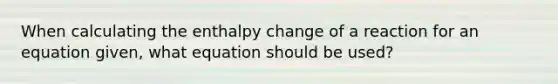 When calculating the enthalpy change of a reaction for an equation given, what equation should be used?