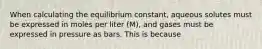 When calculating the equilibrium constant, aqueous solutes must be expressed in moles per liter (M), and gases must be expressed in pressure as bars. This is because