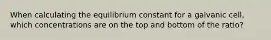 When calculating the equilibrium constant for a galvanic cell, which concentrations are on the top and bottom of the ratio?