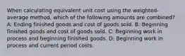 When calculating equivalent unit cost using the weighted-average method, which of the following amounts are combined? A: Ending finished goods and cost of goods sold. B: Beginning finished goods and cost of goods sold. C: Beginning work in process and beginning finished goods. D: Beginning work in process and current period costs.