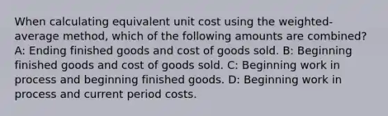 When calculating equivalent unit cost using the weighted-average method, which of the following amounts are combined? A: Ending finished goods and cost of goods sold. B: Beginning finished goods and cost of goods sold. C: Beginning work in process and beginning finished goods. D: Beginning work in process and current period costs.