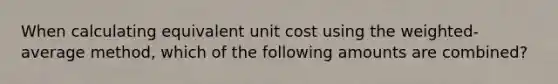 When calculating equivalent unit cost using the weighted-average method, which of the following amounts are combined?