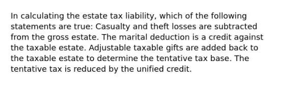 In calculating the estate tax liability, which of the following statements are true: Casualty and theft losses are subtracted from the gross estate. The marital deduction is a credit against the taxable estate. Adjustable taxable gifts are added back to the taxable estate to determine the tentative tax base. The tentative tax is reduced by the unified credit.