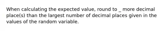 When calculating the expected value, round to _ more decimal place(s) than the largest number of decimal places given in the values of the random variable.