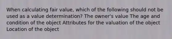 When calculating fair value, which of the following should not be used as a value determination? The owner's value The age and condition of the object Attributes for the valuation of the object Location of the object