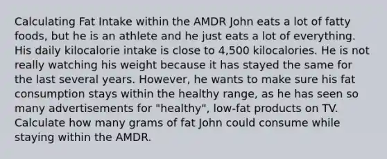 Calculating Fat Intake within the AMDR John eats a lot of fatty foods, but he is an athlete and he just eats a lot of everything. His daily kilocalorie intake is close to 4,500 kilocalories. He is not really watching his weight because it has stayed the same for the last several years. However, he wants to make sure his fat consumption stays within the healthy range, as he has seen so many advertisements for "healthy", low-fat products on TV. Calculate how many grams of fat John could consume while staying within the AMDR.