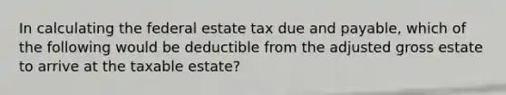 In calculating the federal estate tax due and payable, which of the following would be deductible from the adjusted gross estate to arrive at the taxable estate?