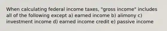 When calculating federal income taxes, "gross income" includes all of the following except a) earned income b) alimony c) investment income d) earned income credit e) passive income