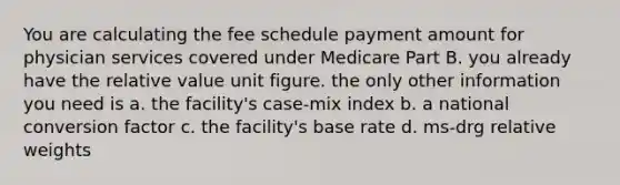 You are calculating the fee schedule payment amount for physician services covered under Medicare Part B. you already have the relative value unit figure. the only other information you need is a. the facility's case-mix index b. a national conversion factor c. the facility's base rate d. ms-drg relative weights