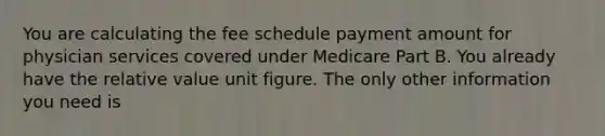 You are calculating the fee schedule payment amount for physician services covered under Medicare Part B. You already have the relative value unit figure. The only other information you need is