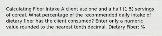 Calculating Fiber Intake​ A client ate one and a half (1.5) servings of cereal. What percentage of the recommended daily intake of dietary fiber has the client consumed? Enter only a numeric value rounded to the nearest tenth decimal. Dietary Fiber: %