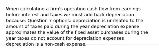 When calculating a firm's operating cash flow from earnings before interest and taxes we must add back depreciation because: Question 7 options: depreciation is unrelated to the amount of taxes paid during the year depreciation expense approximates the value of the fixed asset purchases during the year taxes do not account for depreciation expenses depreciation is a non-cash expense.