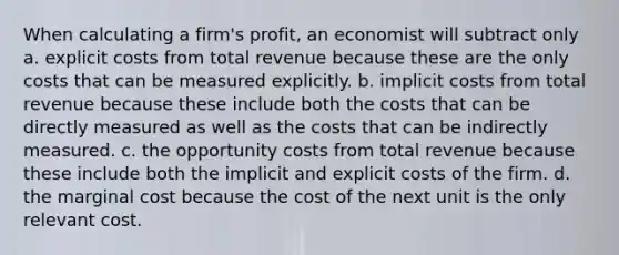 When calculating a firm's profit, an economist will subtract only a. explicit costs from total revenue because these are the only costs that can be measured explicitly. b. implicit costs from total revenue because these include both the costs that can be directly measured as well as the costs that can be indirectly measured. c. the opportunity costs from total revenue because these include both the implicit and explicit costs of the firm. d. the marginal cost because the cost of the next unit is the only relevant cost.