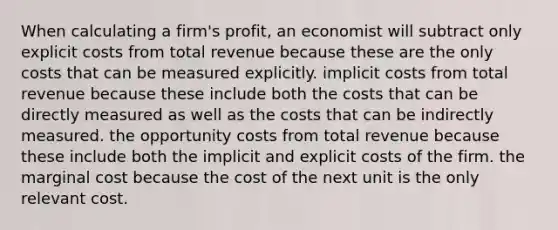 When calculating a firm's profit, an economist will subtract only explicit costs from total revenue because these are the only costs that can be measured explicitly. implicit costs from total revenue because these include both the costs that can be directly measured as well as the costs that can be indirectly measured. the opportunity costs from total revenue because these include both the implicit and explicit costs of the firm. the marginal cost because the cost of the next unit is the only relevant cost.