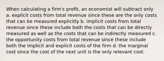 When calculating a firm's profit, an economist will subtract only a. explicit costs from total revenue since these are the only costs that can be measured explicitly b. implicit costs from total revenue since these include both the costs that can be directly measured as well as the costs that can be indirectly measured c. the opportunity costs from total revenue since these include both the implicit and explicit costs of the firm d. the marginal cost since the cost of the next unit is the only relevant cost.