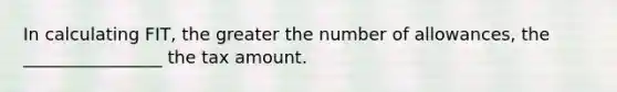 In calculating FIT, the greater the number of allowances, the ________________ the tax amount.