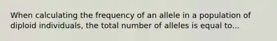 When calculating the frequency of an allele in a population of diploid individuals, the total number of alleles is equal to...