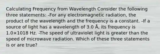 Calculating Frequency from Wavelength Consider the following three statements: -For any electromagnetic radiation, the product of the wavelength and the frequency is a constant. -If a source of light has a wavelength of 3.0 Å, its frequency is 1.0×1018 Hz. -The speed of ultraviolet light is greater than the speed of microwave radiation. Which of these three statements is or are true?