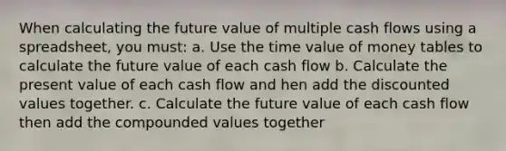 When calculating the future value of multiple cash flows using a spreadsheet, you must: a. Use the time value of money tables to calculate the future value of each cash flow b. Calculate the present value of each cash flow and hen add the discounted values together. c. Calculate the future value of each cash flow then add the compounded values together