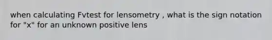 when calculating Fvtest for lensometry , what is the sign notation for "x" for an unknown positive lens